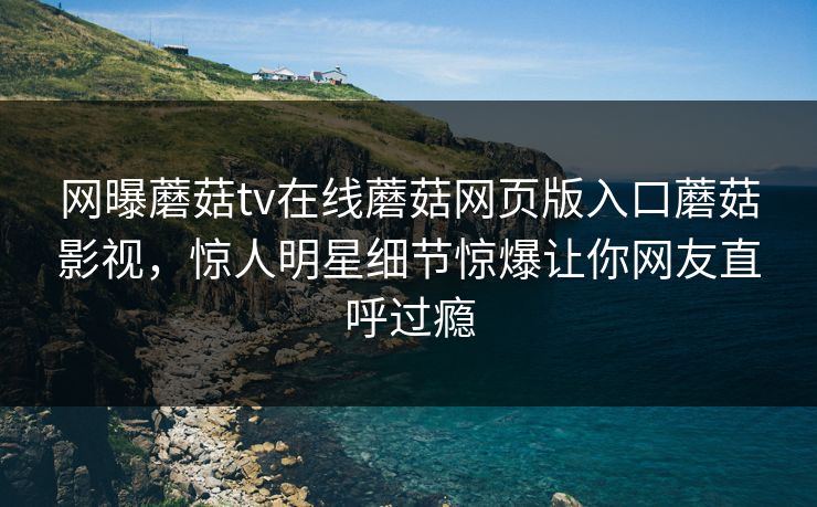 网曝蘑菇tv在线蘑菇网页版入口蘑菇影视，惊人明星细节惊爆让你网友直呼过瘾