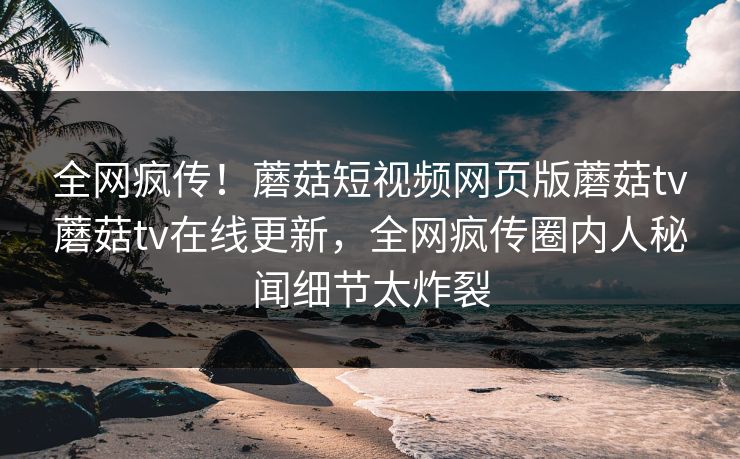 全网疯传！蘑菇短视频网页版蘑菇tv蘑菇tv在线更新，全网疯传圈内人秘闻细节太炸裂