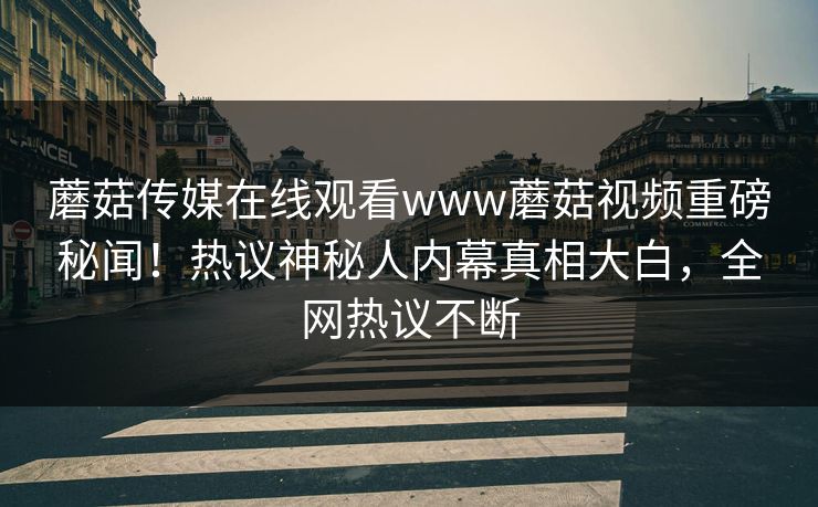 蘑菇传媒在线观看www蘑菇视频重磅秘闻！热议神秘人内幕真相大白，全网热议不断