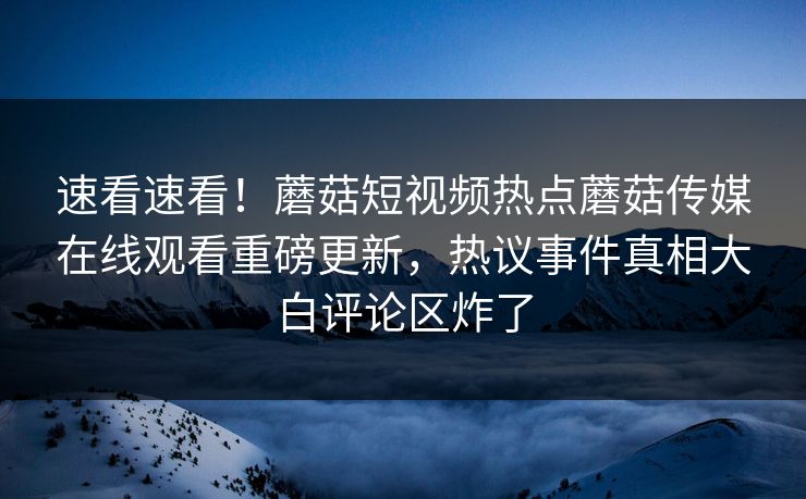 速看速看！蘑菇短视频热点蘑菇传媒在线观看重磅更新，热议事件真相大白评论区炸了