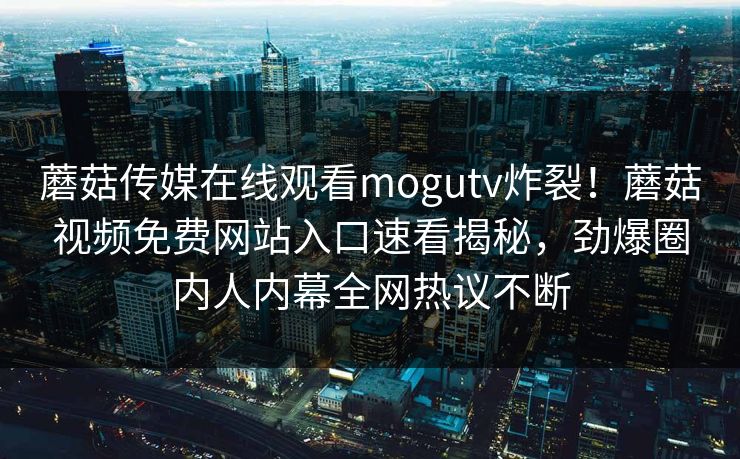 蘑菇传媒在线观看mogutv炸裂！蘑菇视频免费网站入口速看揭秘，劲爆圈内人内幕全网热议不断