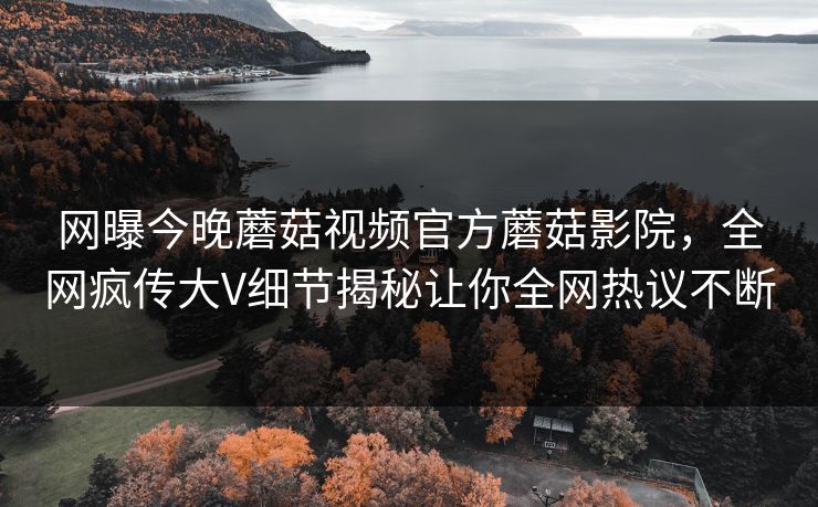 网曝今晚蘑菇视频官方蘑菇影院，全网疯传大V细节揭秘让你全网热议不断