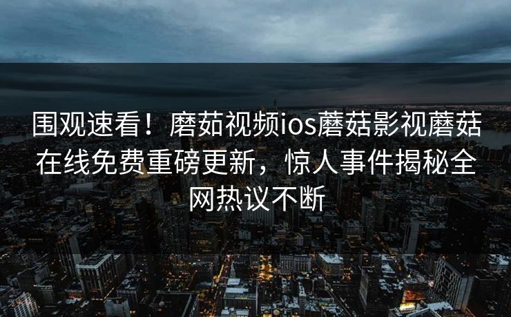 围观速看！磨茹视频ios蘑菇影视蘑菇在线免费重磅更新，惊人事件揭秘全网热议不断