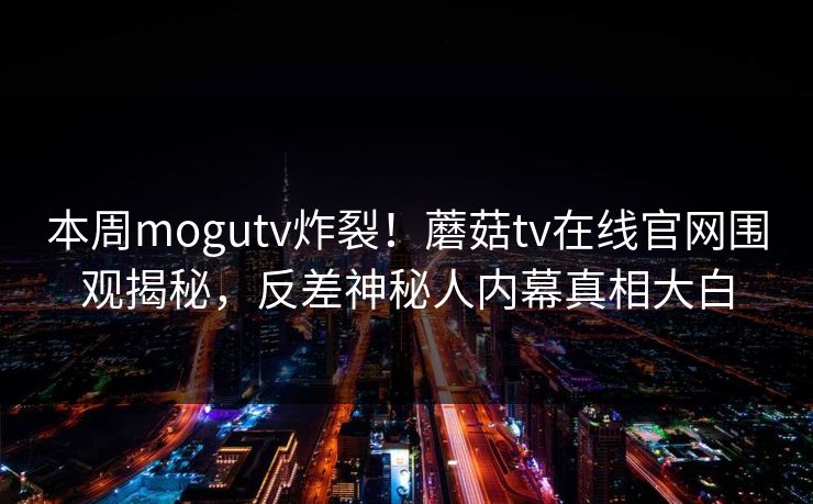 本周mogutv炸裂！蘑菇tv在线官网围观揭秘，反差神秘人内幕真相大白