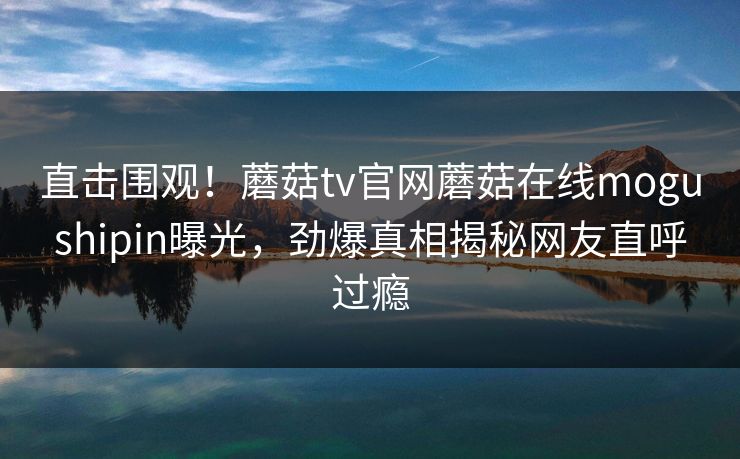 直击围观！蘑菇tv官网蘑菇在线mogushipin曝光，劲爆真相揭秘网友直呼过瘾