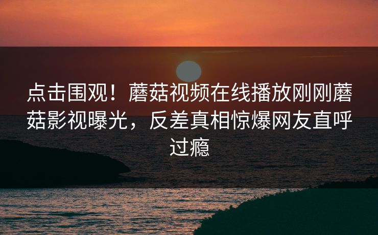 点击围观！蘑菇视频在线播放刚刚蘑菇影视曝光，反差真相惊爆网友直呼过瘾