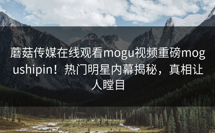 蘑菇传媒在线观看mogu视频重磅mogushipin！热门明星内幕揭秘，真相让人瞠目
