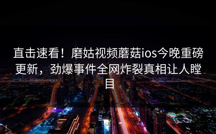 直击速看！磨姑视频蘑菇ios今晚重磅更新，劲爆事件全网炸裂真相让人瞠目