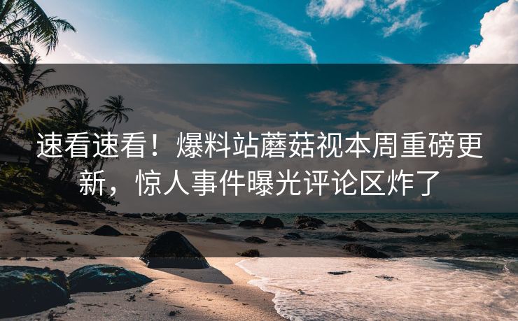 速看速看！爆料站蘑菇视本周重磅更新，惊人事件曝光评论区炸了