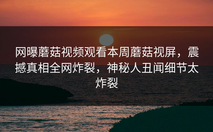 网曝蘑菇视频观看本周蘑菇视屏，震撼真相全网炸裂，神秘人丑闻细节太炸裂
