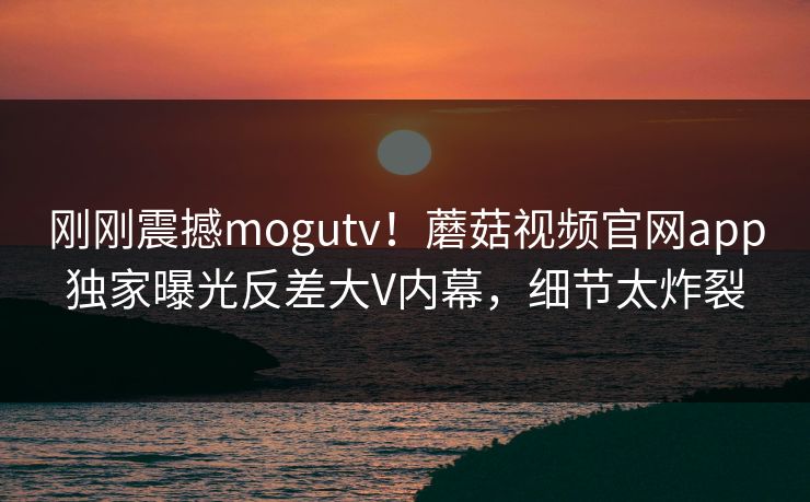 刚刚震撼mogutv！蘑菇视频官网app独家曝光反差大V内幕，细节太炸裂