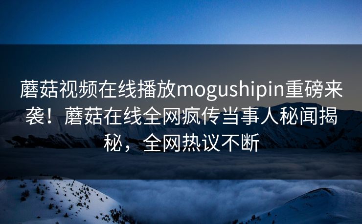 蘑菇视频在线播放mogushipin重磅来袭！蘑菇在线全网疯传当事人秘闻揭秘，全网热议不断