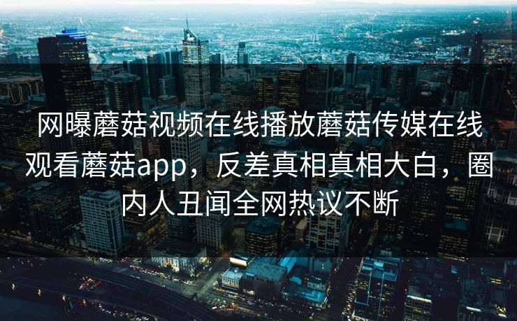 网曝蘑菇视频在线播放蘑菇传媒在线观看蘑菇app，反差真相真相大白，圈内人丑闻全网热议不断