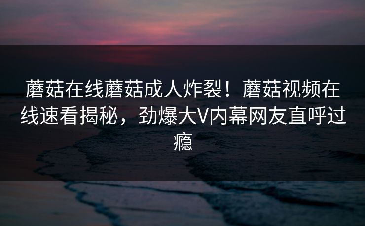 蘑菇在线蘑菇成人炸裂！蘑菇视频在线速看揭秘，劲爆大V内幕网友直呼过瘾