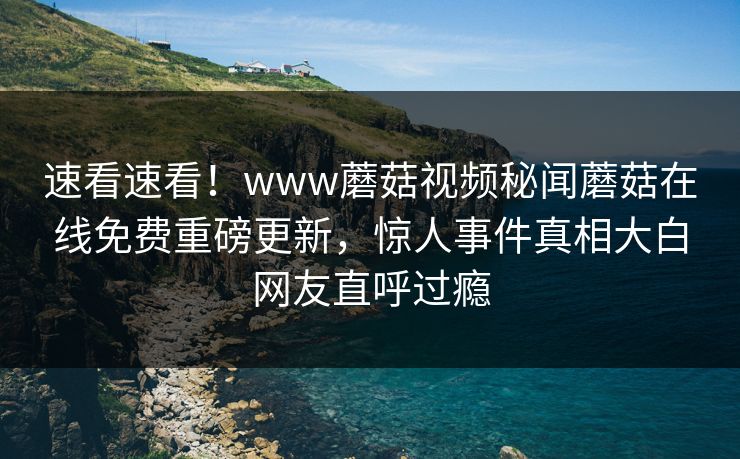 速看速看！www蘑菇视频秘闻蘑菇在线免费重磅更新，惊人事件真相大白网友直呼过瘾