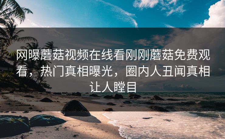 网曝蘑菇视频在线看刚刚蘑菇免费观看，热门真相曝光，圈内人丑闻真相让人瞠目