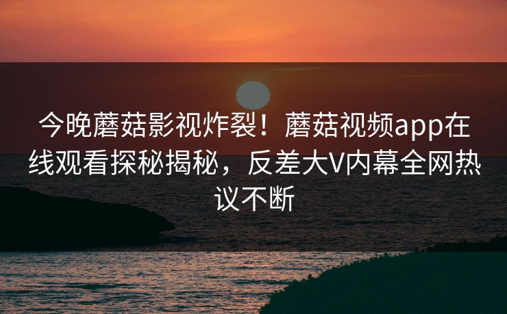 今晚蘑菇影视炸裂！蘑菇视频app在线观看探秘揭秘，反差大V内幕全网热议不断