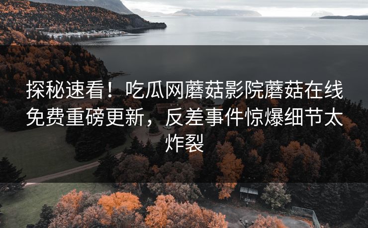 探秘速看！吃瓜网蘑菇影院蘑菇在线免费重磅更新，反差事件惊爆细节太炸裂