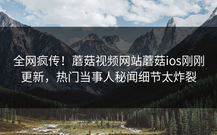 全网疯传！蘑菇视频网站蘑菇ios刚刚更新，热门当事人秘闻细节太炸裂