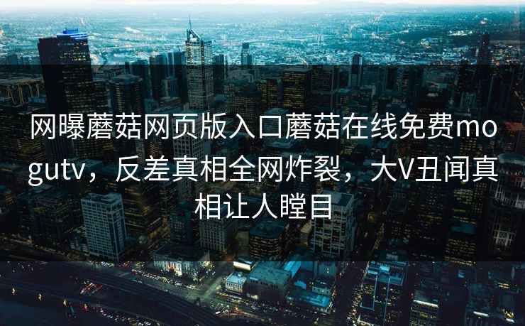 网曝蘑菇网页版入口蘑菇在线免费mogutv，反差真相全网炸裂，大V丑闻真相让人瞠目