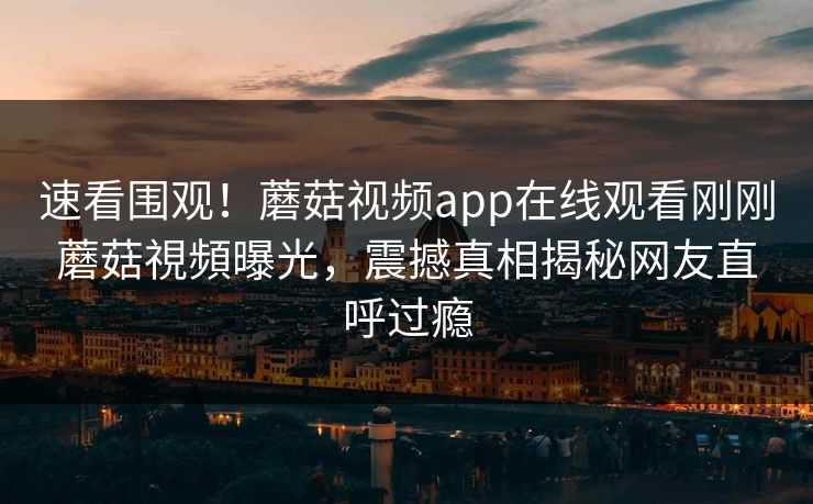 速看围观！蘑菇视频app在线观看刚刚蘑菇視頻曝光，震撼真相揭秘网友直呼过瘾