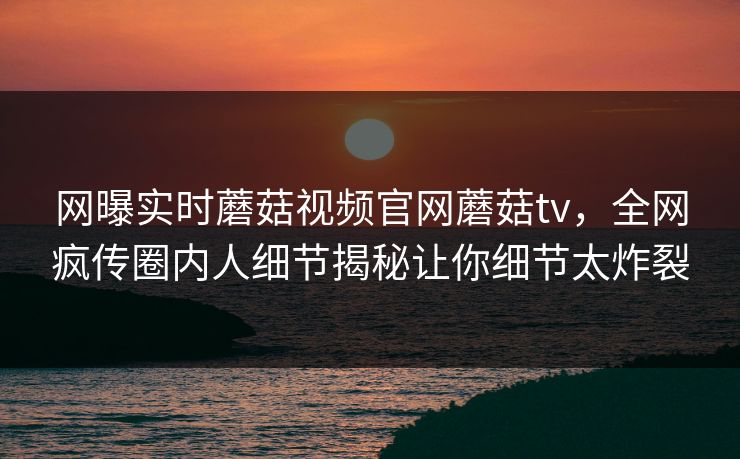 网曝实时蘑菇视频官网蘑菇tv，全网疯传圈内人细节揭秘让你细节太炸裂