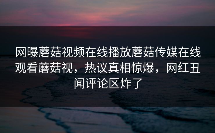 网曝蘑菇视频在线播放蘑菇传媒在线观看蘑菇视，热议真相惊爆，网红丑闻评论区炸了