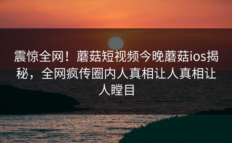 震惊全网！蘑菇短视频今晚蘑菇ios揭秘，全网疯传圈内人真相让人真相让人瞠目