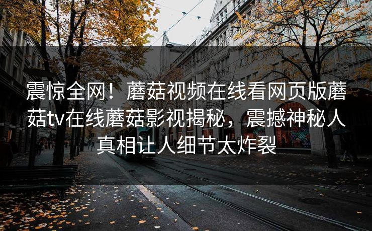 震惊全网！蘑菇视频在线看网页版蘑菇tv在线蘑菇影视揭秘，震撼神秘人真相让人细节太炸裂