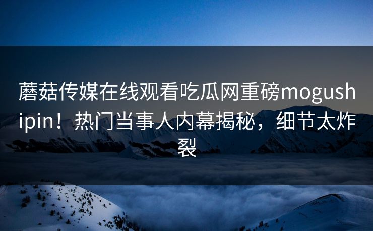 蘑菇传媒在线观看吃瓜网重磅mogushipin！热门当事人内幕揭秘，细节太炸裂