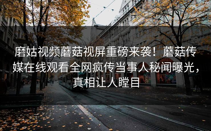 磨姑视频蘑菇视屏重磅来袭！蘑菇传媒在线观看全网疯传当事人秘闻曝光，真相让人瞠目