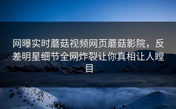 网曝实时蘑菇视频网页蘑菇影院，反差明星细节全网炸裂让你真相让人瞠目