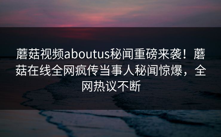 蘑菇视频aboutus秘闻重磅来袭！蘑菇在线全网疯传当事人秘闻惊爆，全网热议不断