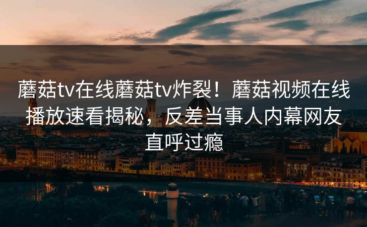 蘑菇tv在线蘑菇tv炸裂！蘑菇视频在线播放速看揭秘，反差当事人内幕网友直呼过瘾