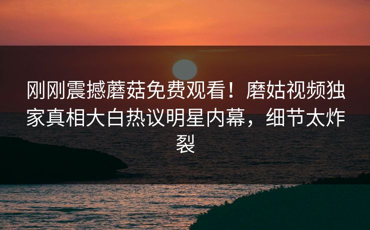 刚刚震撼蘑菇免费观看！磨姑视频独家真相大白热议明星内幕，细节太炸裂