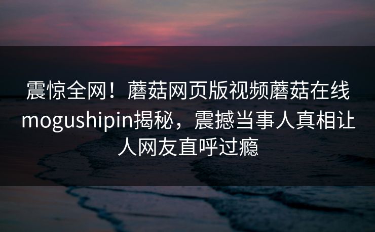 震惊全网！蘑菇网页版视频蘑菇在线mogushipin揭秘，震撼当事人真相让人网友直呼过瘾