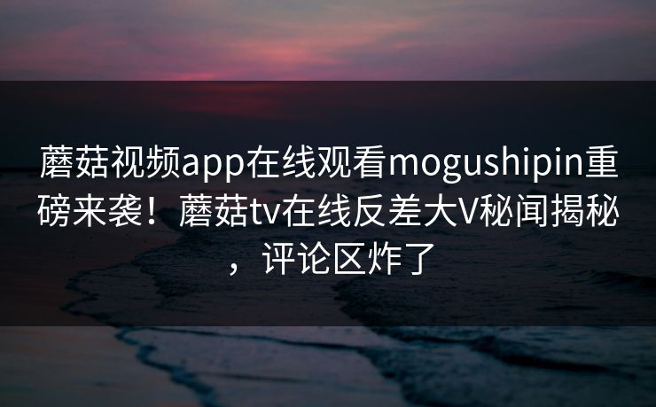 蘑菇视频app在线观看mogushipin重磅来袭！蘑菇tv在线反差大V秘闻揭秘，评论区炸了