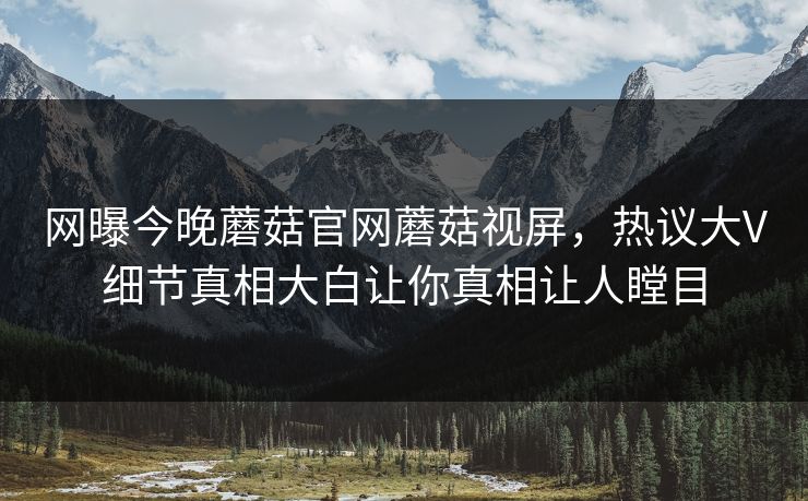 网曝今晚蘑菇官网蘑菇视屏，热议大V细节真相大白让你真相让人瞠目
