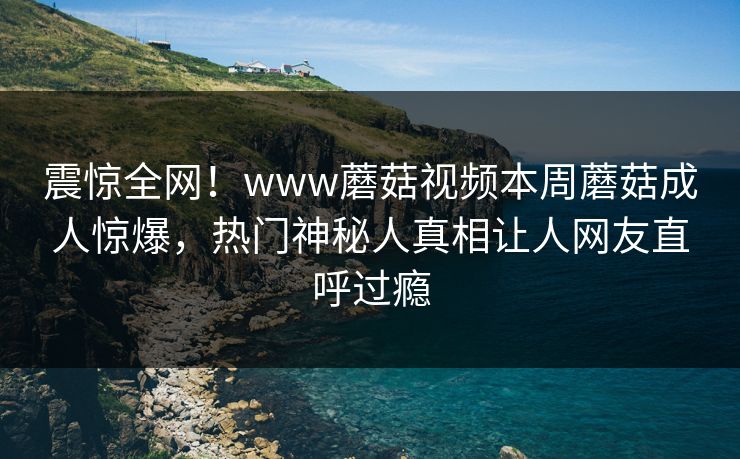 震惊全网！www蘑菇视频本周蘑菇成人惊爆，热门神秘人真相让人网友直呼过瘾