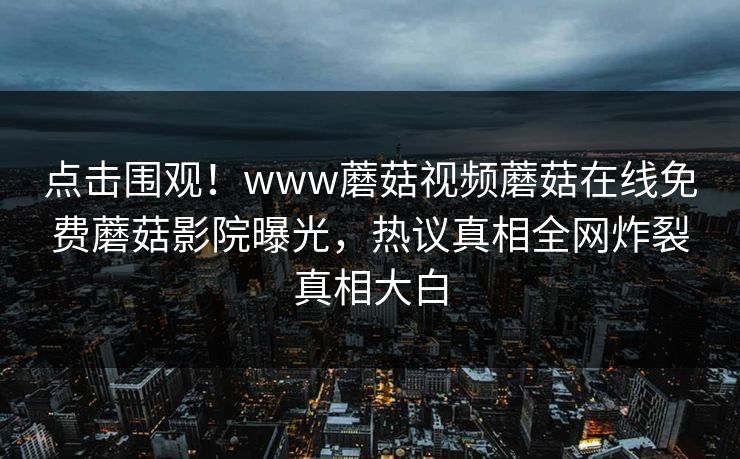 点击围观！www蘑菇视频蘑菇在线免费蘑菇影院曝光，热议真相全网炸裂真相大白
