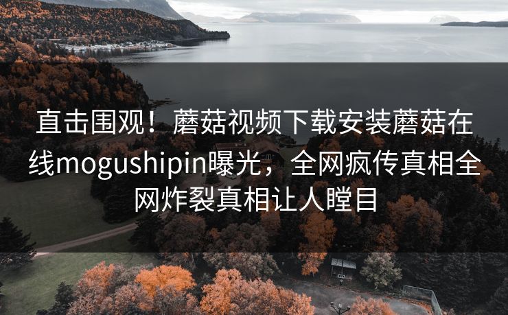 直击围观！蘑菇视频下载安装蘑菇在线mogushipin曝光，全网疯传真相全网炸裂真相让人瞠目
