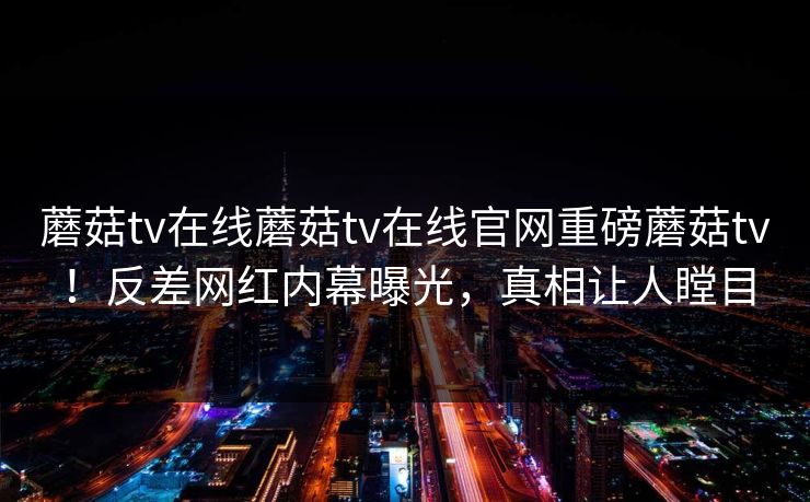 蘑菇tv在线蘑菇tv在线官网重磅蘑菇tv！反差网红内幕曝光，真相让人瞠目