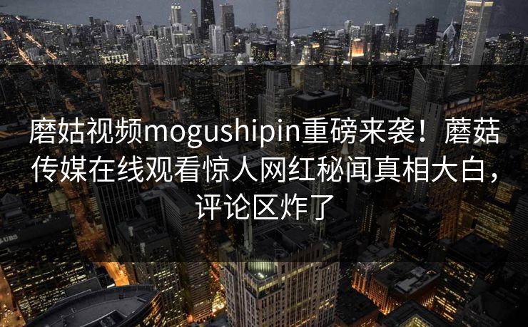 磨姑视频mogushipin重磅来袭！蘑菇传媒在线观看惊人网红秘闻真相大白，评论区炸了