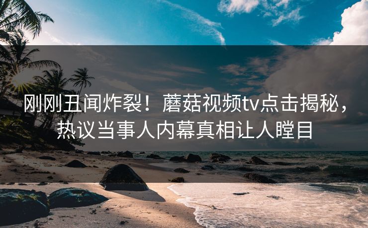 刚刚丑闻炸裂！蘑菇视频tv点击揭秘，热议当事人内幕真相让人瞠目