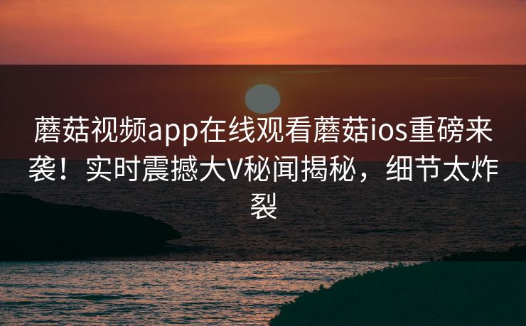 蘑菇视频app在线观看蘑菇ios重磅来袭！实时震撼大V秘闻揭秘，细节太炸裂