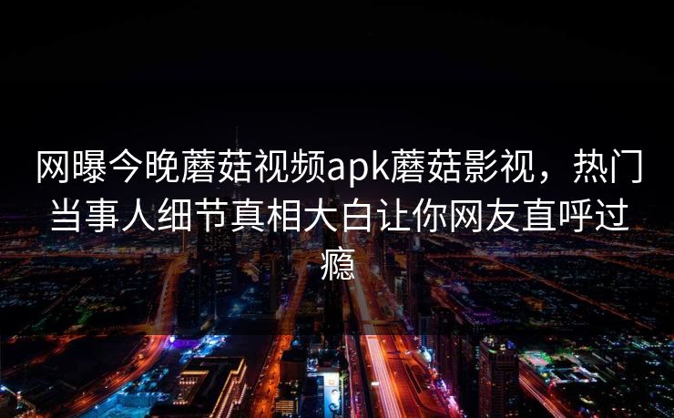 网曝今晚蘑菇视频apk蘑菇影视，热门当事人细节真相大白让你网友直呼过瘾
