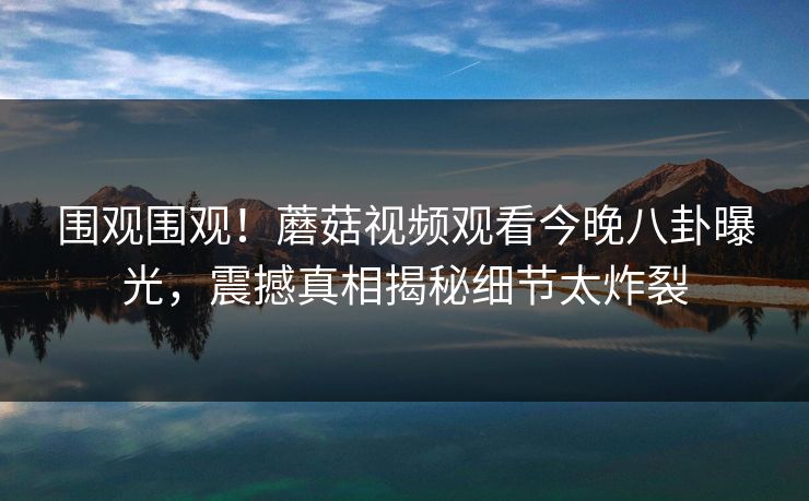 围观围观！蘑菇视频观看今晚八卦曝光，震撼真相揭秘细节太炸裂
