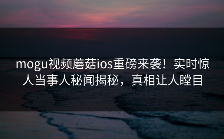 mogu视频蘑菇ios重磅来袭！实时惊人当事人秘闻揭秘，真相让人瞠目