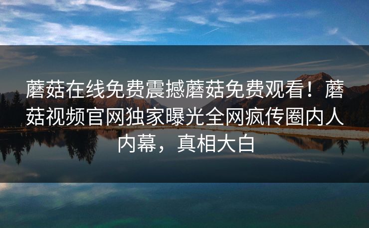 蘑菇在线免费震撼蘑菇免费观看！蘑菇视频官网独家曝光全网疯传圈内人内幕，真相大白