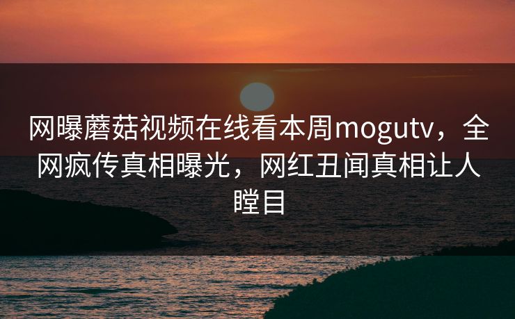 网曝蘑菇视频在线看本周mogutv，全网疯传真相曝光，网红丑闻真相让人瞠目